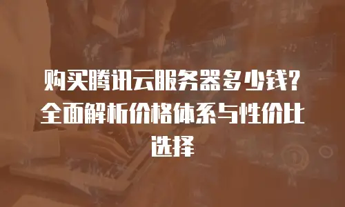 购买腾讯云服务器多少钱？全面解析价格体系与性价比选择