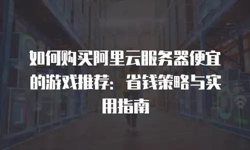 如何购买阿里云服务器便宜的游戏推荐：省钱策略与实用指南