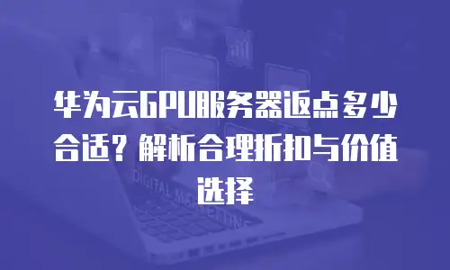 华为云GPU服务器返点多少合适？解析合理折扣与价值选择
