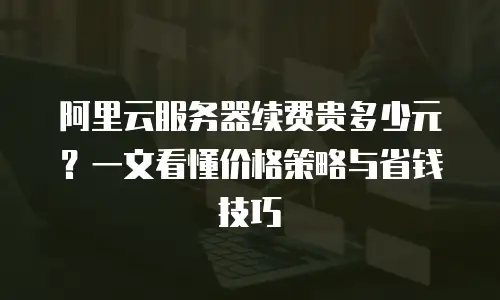 阿里云服务器续费贵多少元？一文看懂价格策略与省钱技巧