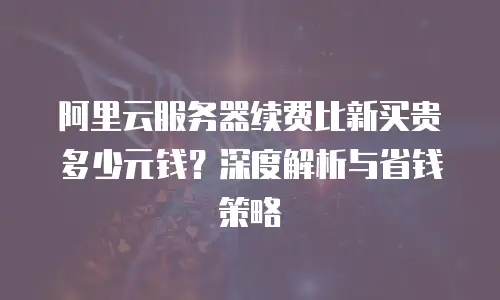阿里云服务器续费比新买贵多少元钱？深度解析与省钱策略