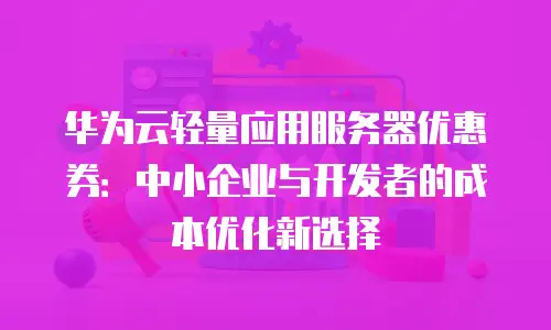华为云轻量应用服务器优惠券：中小企业与开发者的成本优化新选择