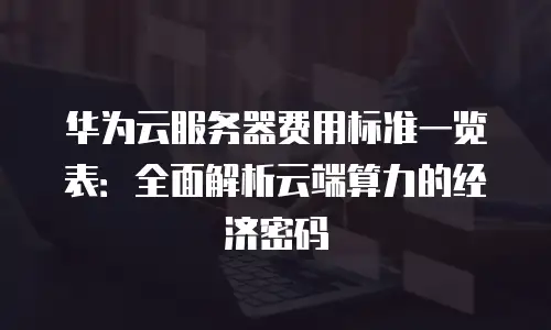 华为云服务器费用标准一览表：全面解析云端算力的经济密码