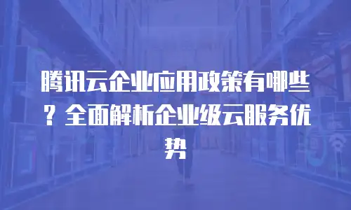 腾讯云企业应用政策有哪些？全面解析企业级云服务优势