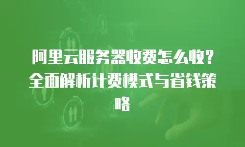 阿里云服务器收费怎么收？全面解析计费模式与省钱策略