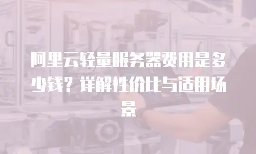 阿里云轻量服务器费用是多少钱？详解性价比与适用场景