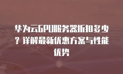 华为云GPU服务器折扣多少？详解最新优惠方案与性能优势