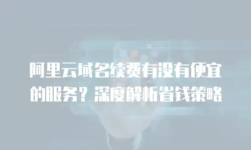 阿里云域名续费有没有便宜的服务？深度解析省钱策略