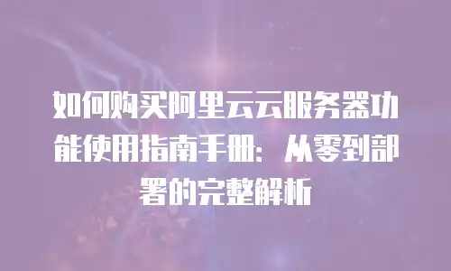 如何购买阿里云云服务器功能使用指南手册：从零到部署的完整解析
