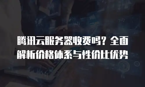 腾讯云服务器收费吗？全面解析价格体系与性价比优势