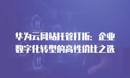 华为云网站托管打折：企业数字化转型的高性价比之选