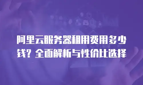 阿里云服务器租用费用多少钱？全面解析与性价比选择