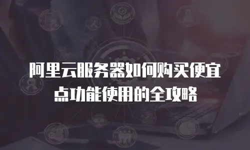 阿里云服务器如何购买便宜点功能使用的全攻略