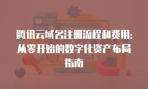 腾讯云域名注册流程和费用：从零开始的数字化资产布局指南