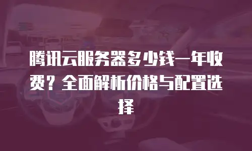 腾讯云服务器多少钱一年收费？全面解析价格与配置选择