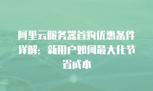 阿里云服务器首购优惠条件详解：新用户如何最大化节省成本