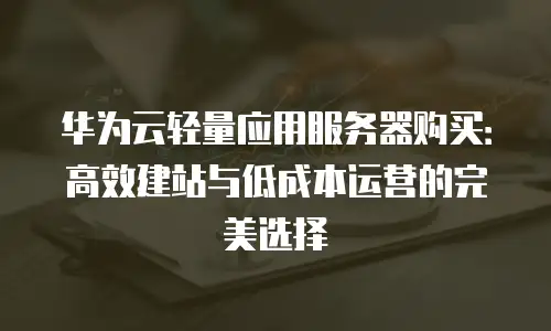 华为云轻量应用服务器购买：高效建站与低成本运营的完美选择