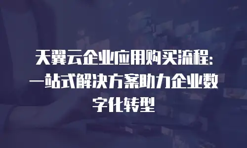 天翼云企业应用购买流程：一站式解决方案助力企业数字化转型