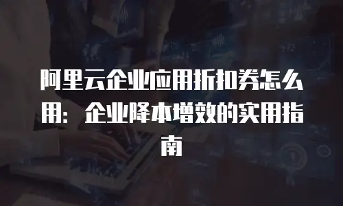 阿里云企业应用折扣券怎么用：企业降本增效的实用指南