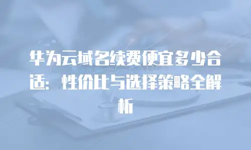 华为云域名续费便宜多少合适：性价比与选择策略全解析