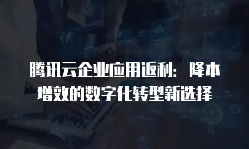 腾讯云企业应用返利：降本增效的数字化转型新选择