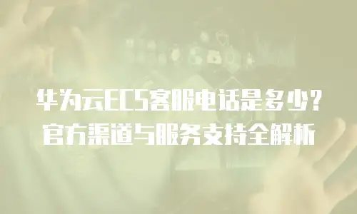 华为云ECS客服电话是多少？官方渠道与服务支持全解析