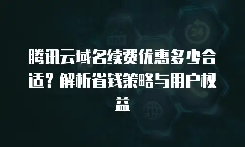 腾讯云域名续费优惠多少合适？解析省钱策略与用户权益