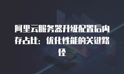 阿里云服务器升级配置后内存占比：优化性能的关键路径