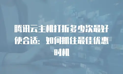 腾讯云主机打折多少次最好使合适：如何抓住最佳优惠时机