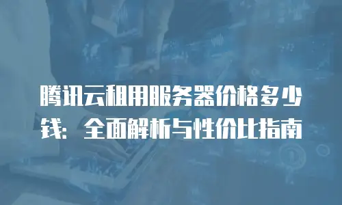 腾讯云租用服务器价格多少钱：全面解析与性价比指南