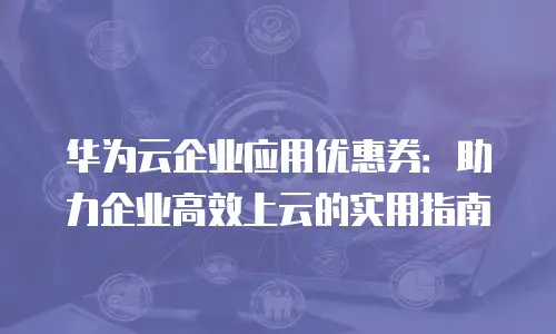 华为云企业应用优惠券：助力企业高效上云的实用指南