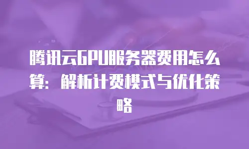 腾讯云GPU服务器费用怎么算：解析计费模式与优化策略
