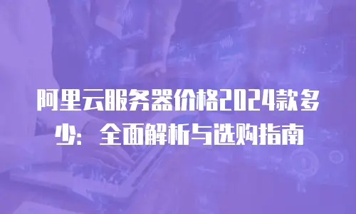 阿里云服务器价格2024款多少：全面解析与选购指南