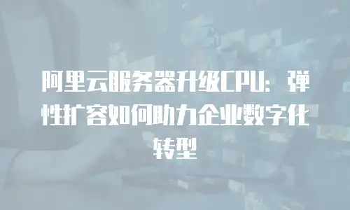 阿里云服务器升级CPU：弹性扩容如何助力企业数字化转型