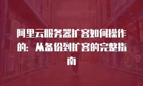 阿里云服务器扩容如何操作的：从备份到扩容的完整指南