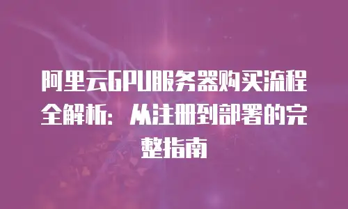 阿里云GPU服务器购买流程全解析：从注册到部署的完整指南