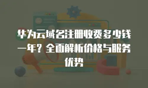 华为云域名注册收费多少钱一年？全面解析价格与服务优势