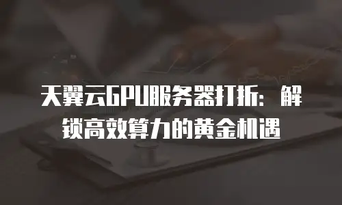 天翼云GPU服务器打折：解锁高效算力的黄金机遇