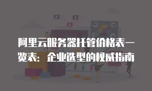 阿里云服务器托管价格表一览表：企业选型的权威指南