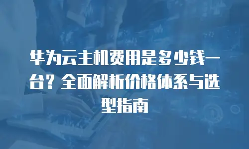华为云主机费用是多少钱一台？全面解析价格体系与选型指南