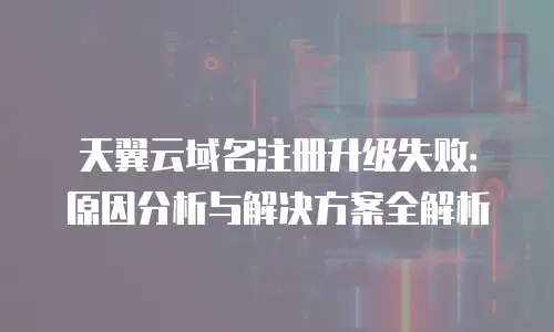天翼云域名注册升级失败：原因分析与解决方案全解析