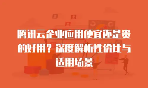 腾讯云企业应用便宜还是贵的好用？深度解析性价比与适用场景