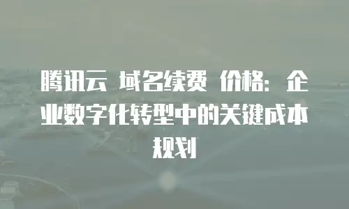 腾讯云 域名续费 价格：企业数字化转型中的关键成本规划