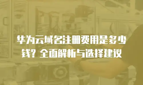 华为云域名注册费用是多少钱？全面解析与选择建议