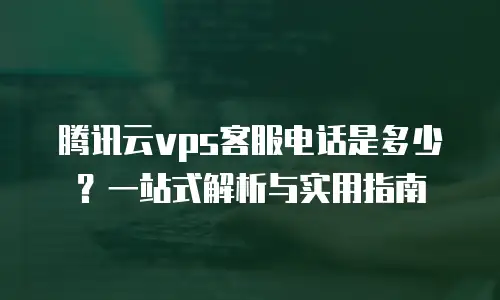 腾讯云vps客服电话是多少？一站式解析与实用指南
