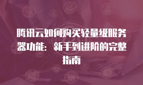 腾讯云如何购买轻量级服务器功能：新手到进阶的完整指南