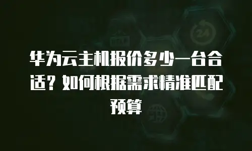 华为云主机报价多少一台合适？如何根据需求精准匹配预算