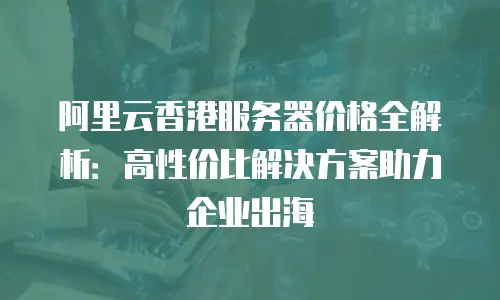 阿里云香港服务器价格全解析：高性价比解决方案助力企业出海