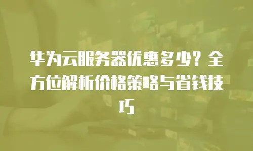华为云服务器优惠多少？全方位解析价格策略与省钱技巧
