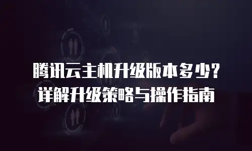 腾讯云主机升级版本多少？详解升级策略与操作指南